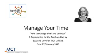 Manage Your Time
‘How to manage email and calendar’
A Presentation for the Farnham Hub by
Suzanne Driver of MCT Limited
Date 23rd January 2015
Your
pic
here
 