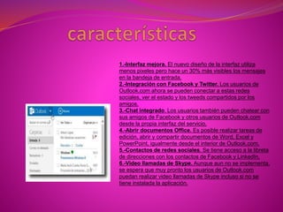 1.-Interfaz mejora. El nuevo diseño de la interfaz utiliza
menos pixeles pero hace un 30% más visibles los mensajes
en la bandeja de entrada.
2.-Integración con Facebook y Twitter. Los usuarios de
Outlook.com ahora se pueden conectar a estas redes
sociales, ver el estado y los tweeds compartidos por los
amigos.
3.-Chat integrado. Los usuarios también pueden chatear con
sus amigos de Facebook y otros usuarios de Outlook.com
desde la propia interfaz del servicio.
4.-Abrir documentos Office. Es posible realizar tareas de
edición, abrir y compartir documentos de Word, Excel y
PowerPoint, igualmente desde el interior de Outlook.com.
5.-Contactos de redes sociales. Se tiene acceso a la libreta
de direcciones con los contactos de Facebook y LinkedIn.
6.-Video llamadas de Skype. Aunque aun no se implementa,
se espera que muy pronto los usuarios de Outlook.com
puedan realizar video llamadas de Skype incluso si no se
tiene instalada la aplicación.
 