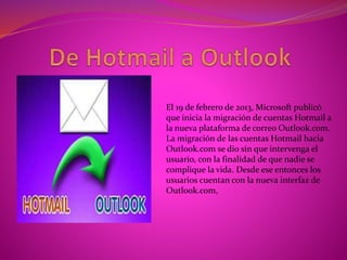 El 19 de febrero de 2013, Microsoft publicó
que inicia la migración de cuentas Hotmail a
la nueva plataforma de correo Outlook.com.
La migración de las cuentas Hotmail hacia
Outlook.com se dio sin que intervenga el
usuario, con la finalidad de que nadie se
complique la vida. Desde ese entonces los
usuarios cuentan con la nueva interfaz de
Outlook.com,
 