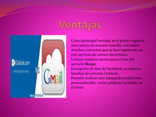 Como principal ventaja, es el poder registrar
una cuenta de manera sencilla, encontrar
muchos contactos que se han registrado en
este servicio de correo electrónico.
Utilizar nuestra cuenta para el uso del
servicio Skype.
Incorporar el chat de Facebook en nuestra
bandeja de entrada Outlook.
Permite realizar una búsqueda totalmente
personalizable, como palabras incluidas en
el texto
 