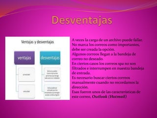 A veces la carga de un archivo puede fallar.
No marca los correos como importantes,
debe ser creada la opción.
Algunos correos llegan a la bandeja de
correo no deseado.
En ciertos casos los correos spa no son
filtrados e interrumpen en nuestra bandeja
de entrada.
Es necesario buscar ciertos correos
manualmente cuando no recordamos la
dirección.
Esas fueron unos de las características de
este correo, Outlook (Hotmail)
 