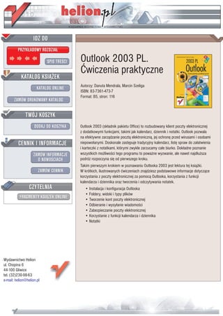 IDZ DO
         PRZYK£ADOWY ROZDZIA£

                           SPIS TRE CI   Outlook 2003 PL.
                                         Æwiczenia praktyczne
           KATALOG KSI¥¯EK
                                         Autorzy: Danuta Mendrala, Marcin Szeliga
                      KATALOG ONLINE
                                         ISBN: 83-7361-473-7
                                         Format: B5, stron: 116
       ZAMÓW DRUKOWANY KATALOG


              TWÓJ KOSZYK
                    DODAJ DO KOSZYKA     Outlook 2003 (sk³adnik pakietu Office) to rozbudowany klient poczty elektronicznej
                                         z dodatkowymi funkcjami, takimi jak kalendarz, dziennik i notatki. Outlook pozwala
                                         na efektywne zarz¹dzanie poczt¹ elektroniczn¹, jej ochronê przed wirusami i osobami
         CENNIK I INFORMACJE             niepowo³anymi. Doskonale zastêpuje tradycyjny kalendarz, listê spraw do za³atwienia
                                         i karteczki z notatkami, którymi zwykle zarzucamy ca³e biurko. Dok³adne poznanie
                   ZAMÓW INFORMACJE      wszystkich mo¿liwo ci tego programu to powa¿ne wyzwanie, ale nawet najd³u¿sza
                     O NOWO CIACH        podró¿ rozpoczyna siê od pierwszego kroku.
                                         Takim pierwszym krokiem w poznawaniu Outlooka 2003 jest lektura tej ksi¹¿ki.
                       ZAMÓW CENNIK      W krótkich, ilustrowanych æwiczeniach znajdziesz podstawowe informacje dotycz¹ce
                                         korzystania z poczty elektronicznej za pomoc¹ Outlooka, korzystania z funkcji
                                         kalendarza i dziennika oraz tworzenia i odczytywania notatek.
                 CZYTELNIA                  • Instalacja i konfiguracja Outlooka
                                            • Foldery, widoki i typy plików
          FRAGMENTY KSI¥¯EK ONLINE          • Tworzenie kont poczty elektronicznej
                                            • Odbieranie i wysy³anie wiadomo ci
                                            • Zabezpieczanie poczty elektronicznej
                                            • Korzystanie z funkcji kalendarza i dziennika
                                            • Notatki




Wydawnictwo Helion
ul. Chopina 6
44-100 Gliwice
tel. (32)230-98-63
e-mail: helion@helion.pl
 