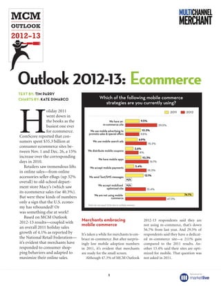 Outlook 2012-13: Ecommerce
TEXT BY: TIM PARRY
CHARTS BY: KATE DIMARCO




H
                 oliday 2011
                 went down in
                 the books as the
                 busiest one ever
                 for ecommerce.
ComScore reported that con-
sumers spent $35.3 billion at
consumer ecommerce sites be-
tween Nov. 1 and Dec. 26, a 15%
increase over the corresponding
days in 2010.
    Retailers saw tremendous lifts
in online sales—from online
accessories seller eBags (up 32%
overall) to old-school depart-
ment store Macy’s (which saw
its ecommerce sales rise 40.3%).
But were these kinds of numbers
only a sign that the U.S. econo-
my has rebounded? Or
was something else at work?
    Based on MCM Outlook
2012-13 results—coupled with         Merchants embracing                       2012-13 respondents said they are
                                     mobile commerce                           not using m-commerce, that’s down
an overall 2011 holiday sales                                                  56.7% from last year. And 29.5% of
growth of 4.1% as reported by        It’s taken a while for merchants to em-   respondents said they have a dedicat-
the National Retail Federation—      brace m-commerce. But after surpris-      ed m-commerce site—a 211% gain
it’s evident that merchants have     ingly low mobile adoption numbers         compared to the 2011 results. An-
responded to consumer shop-          in 2011, it’s evident that merchants      other 13.4% said their sites are opti-
ping behaviors and adapted to        are ready for the small screen.           mized for mobile. That question was
maximize their online sales.             Although 47.3% of MCM Outlook         not asked in 2011.



                                                                                                             Sponsored by:
                                                       1
 