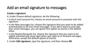 Add an email signature to messages
Create a signature
4. Under Choose default signature, do the following:
• In the E-mail account list, choose an email account to associate with the
signature.
• In the New messages list, choose the signature that you want to be added
automatically to all new email messages. If you don't want to auto sign
your email messages, you can ignore this option as (none) is the default
value.
• In the Replies/forwards list, choose the signature that you want to be
added automatically (auto sign) when you reply to or forward messages.
Otherwise, accept the default option of (none).
5. Under Edit signature, type the signature, and then choose OK.
 