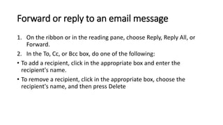 Forward or reply to an email message
1. On the ribbon or in the reading pane, choose Reply, Reply All, or
Forward.
2. In the To, Cc, or Bcc box, do one of the following:
• To add a recipient, click in the appropriate box and enter the
recipient's name.
• To remove a recipient, click in the appropriate box, choose the
recipient's name, and then press Delete
 