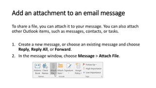 Add an attachment to an email message
To share a file, you can attach it to your message. You can also attach
other Outlook items, such as messages, contacts, or tasks.
1. Create a new message, or choose an existing message and choose
Reply, Reply All, or Forward.
2. In the message window, choose Message > Attach File.
 