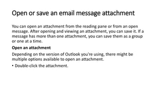 Open or save an email message attachment
You can open an attachment from the reading pane or from an open
message. After opening and viewing an attachment, you can save it. If a
message has more than one attachment, you can save them as a group
or one at a time.
Open an attachment
Depending on the version of Outlook you're using, there might be
multiple options available to open an attachment.
• Double-click the attachment.
 