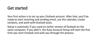 Get started
Your first action is to set up your Outlook account. After that, you’ll be
ready to start receiving and sending email, use the calendar, create
contacts, and work with Outlook tasks.
Setup is automatic if you used an earlier version of Outlook on the
same computer. If you didn’t, the Auto Account Setup will start the first
time you start Outlook and walk you through the process.
 