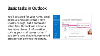 Basic tasks in Outlook
You’ll be asked for your name, email
address, and a password. That’s
usually enough, but if automatic
setup fails, Outlook will ask for a
few more pieces of information,
such as your mail server name. If
you don’t have that info, your email
provider can give you the details.
 
