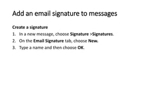 Add an email signature to messages
Create a signature
1. In a new message, choose Signature >Signatures.
2. On the Email Signature tab, choose New.
3. Type a name and then choose OK.
 