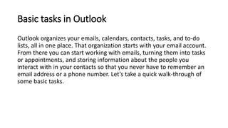 Basic tasks in Outlook
Outlook organizes your emails, calendars, contacts, tasks, and to-do
lists, all in one place. That ...