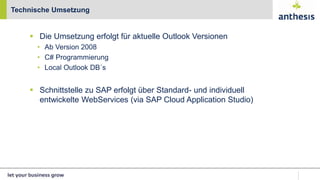  Die Umsetzung erfolgt für aktuelle Outlook Versionen
• Ab Version 2008
• C# Programmierung
• Local Outlook DB´s
 Schnittstelle zu SAP erfolgt über Standard- und individuell
entwickelte WebServices (via SAP Cloud Application Studio)
Technische Umsetzung
 