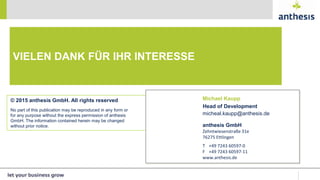 © 2015 anthesis GmbH. All rights reserved
No part of this publication may be reproduced in any form or
for any purpose without the express permission of anthesis
GmbH. The information contained herein may be changed
without prior notice. anthesis GmbH
Zehntwiesenstraße 31e
76275 Ettlingen
T +49 7243 60597-0
F +49 7243 60597-11
www.anthesis.de
VIELEN DANK FÜR IHR INTERESSE
Michael Kaupp
Head of Development
micheal.kaupp@anthesis.de
 