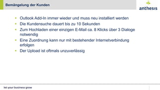  Outlook Add-In immer wieder und muss neu installiert werden
 Die Kundensuche dauert bis zu 10 Sekunden
 Zum Hochladen einer einzigen E-Mail ca. 8 Klicks über 3 Dialoge
notwendig
 Eine Zuordnung kann nur mit bestehender Internetverbindung
erfolgen
 Der Upload ist oftmals unzuverlässig
Bemängelung der Kunden
 