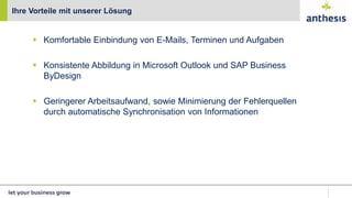  Komfortable Einbindung von E-Mails, Terminen und Aufgaben
 Konsistente Abbildung in Microsoft Outlook und SAP Business
ByDesign
 Geringerer Arbeitsaufwand, sowie Minimierung der Fehlerquellen
durch automatische Synchronisation von Informationen
Ihre Vorteile mit unserer Lösung
 
