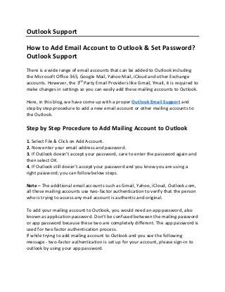 Outlook Support
How to Add Email Account to Outlook & Set Password?
Outlook Support
There is a wide range of email accounts that can be added to Outlook including
the Microsoft Office 365, Google Mail, Yahoo Mail, iCloud and other Exchange
accounts. However, the 3rd
Party Email Providers like Gmail, Ymail, it is required to
make changes in settings so you can easily add these mailing accounts to Outlook.
Here, in this blog, we have come up with a proper Outlook Email Support and
step by step procedure to add a new email account or other mailing accounts to
the Outlook.
Step by Step Procedure to Add Mailing Account to Outlook
1. Select File & Click on Add Account.
2. Now enter your email address and password.
3. If Outlook doesn’t accept your password, care to enter the password again and
then select OK.
4. If Outlook still doesn’t accept your password and you know you are using a
right password; you can follow below steps.
Note – The additional email accounts such as Gmail, Yahoo, iCloud, Outlook.com,
all these mailing accounts use two-factor authentication to verify that the person
who is trying to access any mail account is authentic and original.
To add your mailing account to Outlook, you would need an app password, also
known as application password. Don’t be confused between the mailing password
or app password because these two are completely different. The app password is
used for two factor authentication process.
If while trying to add mailing account to Outlook and you see the following
message - two-factor authentication is set up for your account, please sign-in to
outlook by using your app password.
 