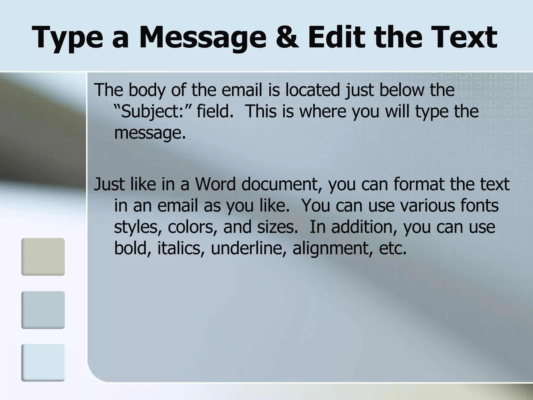 Type a Message & Edit the Text The body of the email is located just below the “Subject:” field.  This is where you will type the message. Just like in a Word document, you can format the text in an email as you like.  You can use various fonts styles, colors, and sizes.  In addition, you can use bold, italics, underline, alignment, etc. 