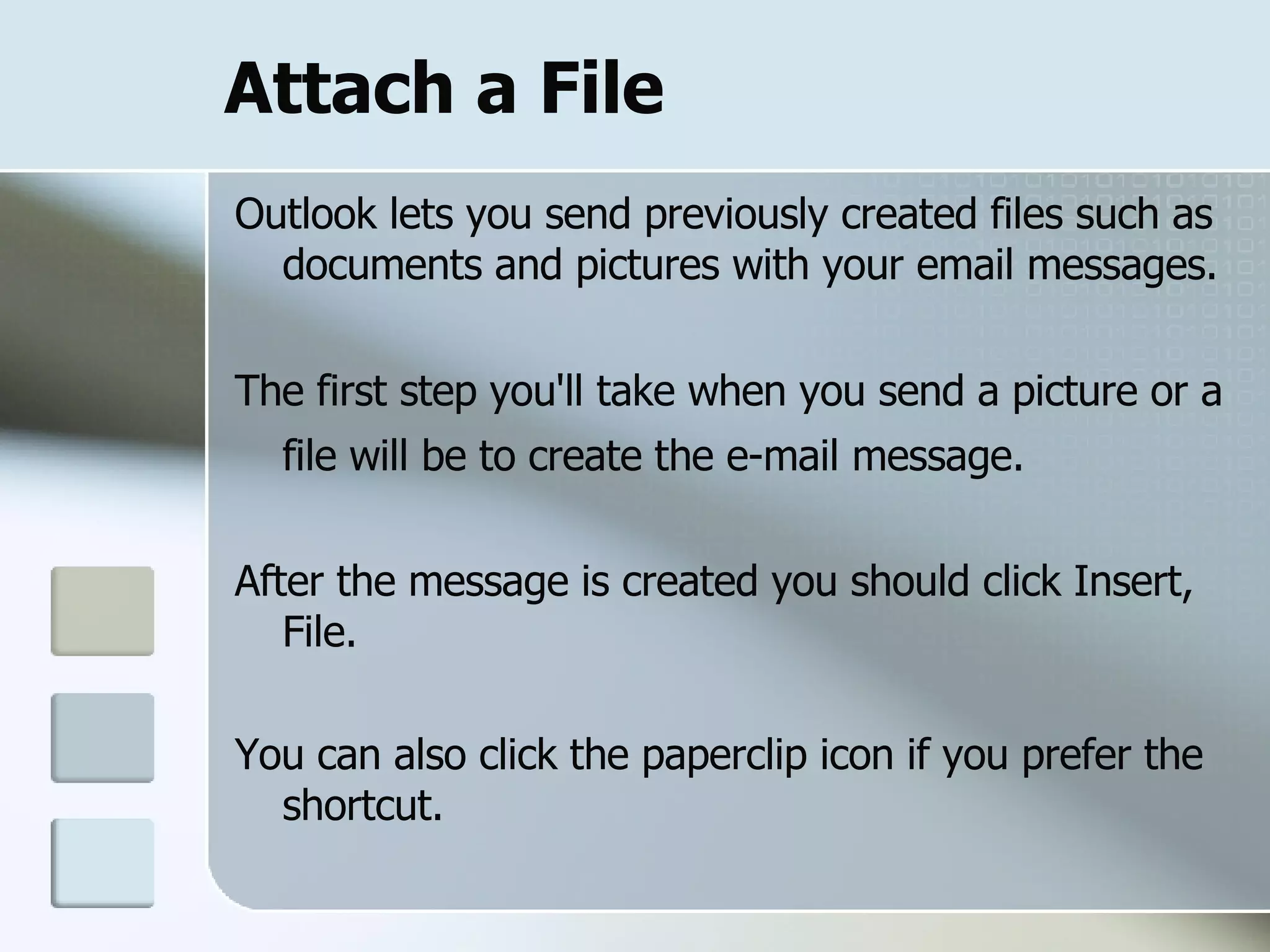 Attach a File Outlook lets you send previously created files such as documents and pictures with your email messages. The first step you'll take when you send a picture or a file will be to create the e-mail message.   After the message is created you should click Insert, File. You can also click the paperclip icon if you prefer the shortcut.  