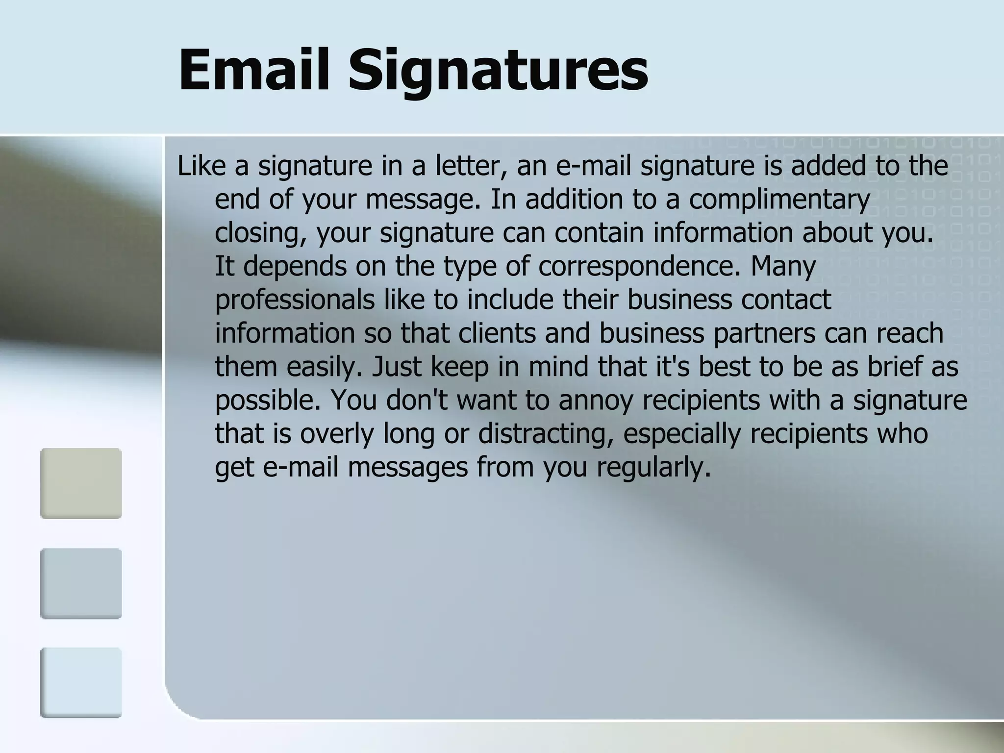 Email Signatures Like a signature in a letter, an e-mail signature is added to the end of your message. In addition to a complimentary closing, your signature can contain information about you.  It depends on the type of correspondence. Many professionals like to include their business contact information so that clients and business partners can reach them easily. Just keep in mind that it's best to be as brief as possible. You don't want to annoy recipients with a signature that is overly long or distracting, especially recipients who get e-mail messages from you regularly.  