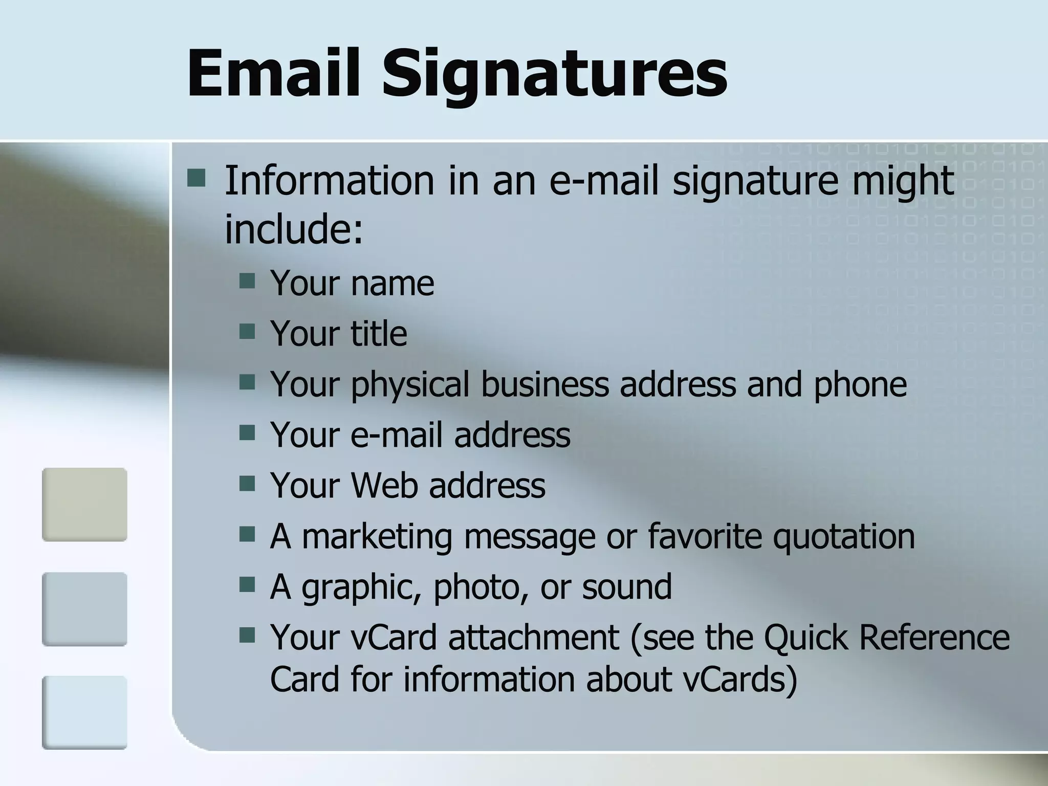 Email Signatures Information in an e-mail signature might include: Your name  Your title  Your physical business address and phone  Your e-mail address  Your Web address  A marketing message or favorite quotation  A graphic, photo, or sound  Your vCard attachment (see the Quick Reference Card for information about vCards)  