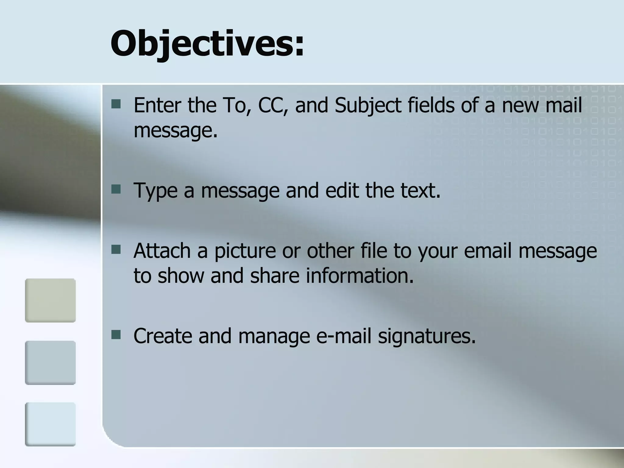 Objectives: Enter the To, CC, and Subject fields of a new mail message. Type a message and edit the text. Attach a picture or other file to your email message to show and share information. Create and manage e-mail signatures. 