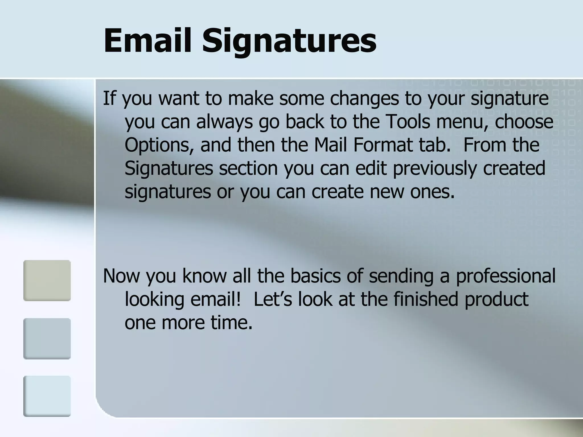 Email Signatures If you want to make some changes to your signature you can always go back to the Tools menu, choose Options, and then the Mail Format tab.  From the Signatures section you can edit previously created signatures or you can create new ones. Now you know all the basics of sending a professional looking email!  Let’s look at the finished product one more time. 