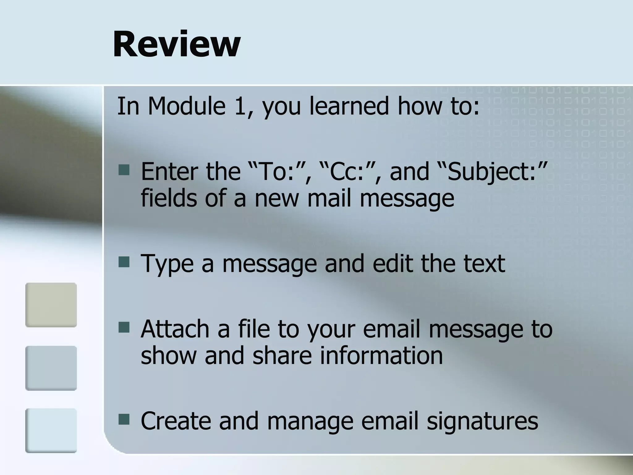 Review In Module 1, you learned how to: Enter the “To:”, “Cc:”, and “Subject:” fields of a new mail message Type a message and edit the text Attach a file to your email message to show and share information  Create and manage email signatures 