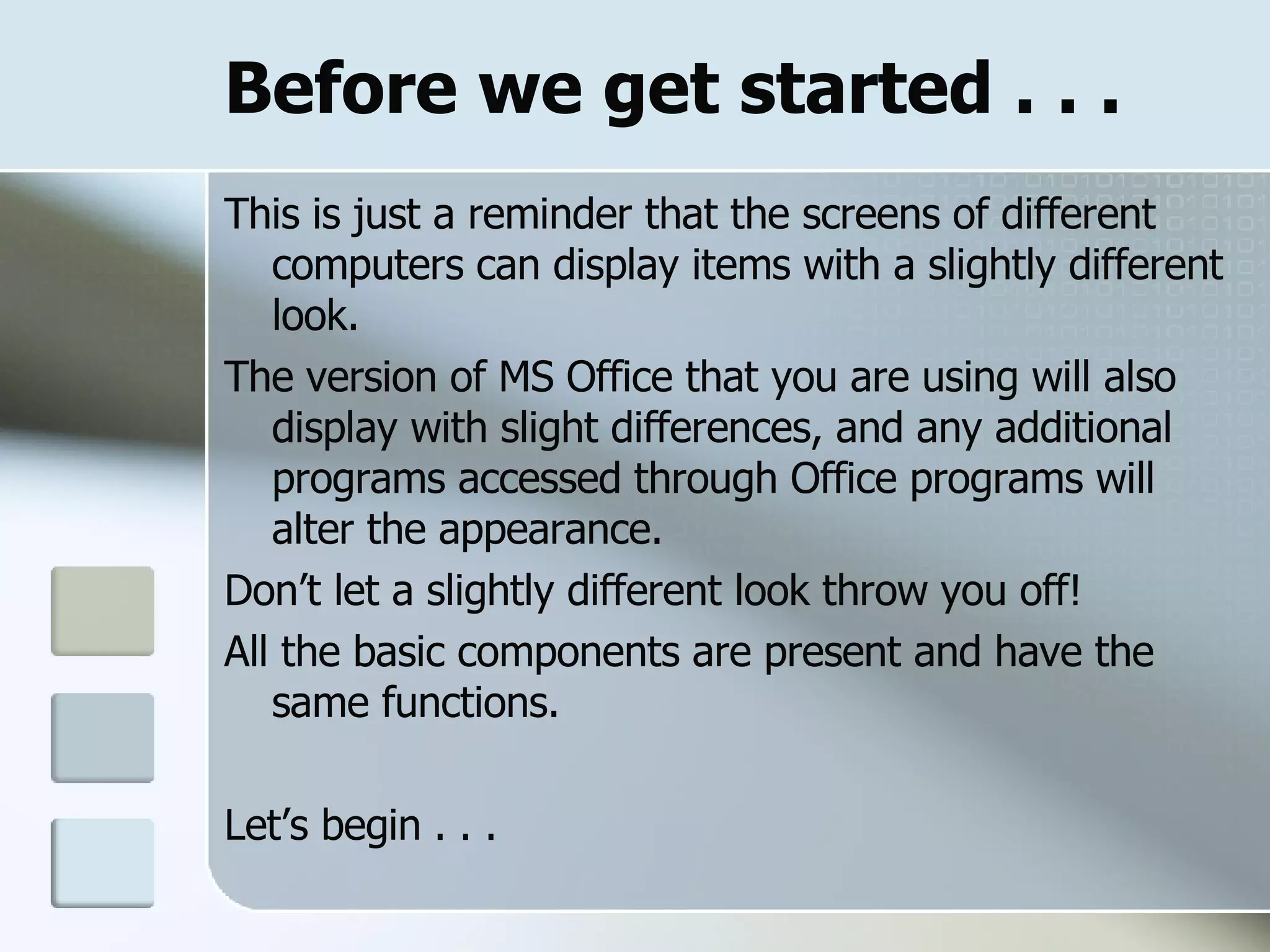 Before we get started . . . This is just a reminder that the screens of different computers can display items with a slightly different look. The version of MS Office that you are using will also display with slight differences, and any additional programs accessed through Office programs will alter the appearance. Don’t let a slightly different look throw you off! All the basic components are present and have the same functions. Let’s begin . . . 