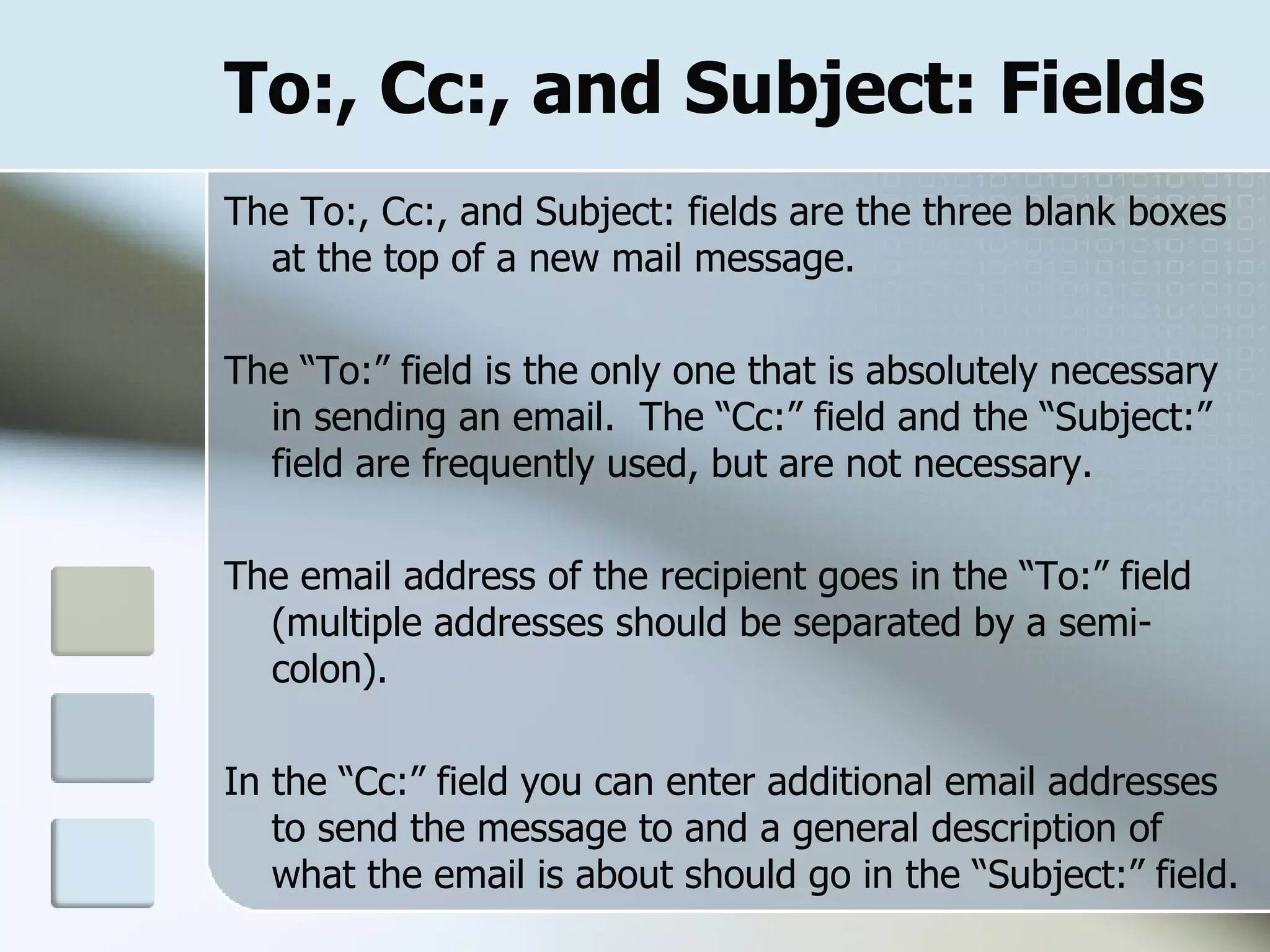 To:, Cc:, and Subject: Fields The To:, Cc:, and Subject: fields are the three blank boxes at the top of a new mail message.  The “To:” field is the only one that is absolutely necessary in sending an email.  The “Cc:” field and the “Subject:” field are frequently used, but are not necessary. The email address of the recipient goes in the “To:” field (multiple addresses should be separated by a semi-colon).  In the “Cc:” field you can enter additional email addresses to send the message to and a general description of what the email is about should go in the “Subject:” field. 
