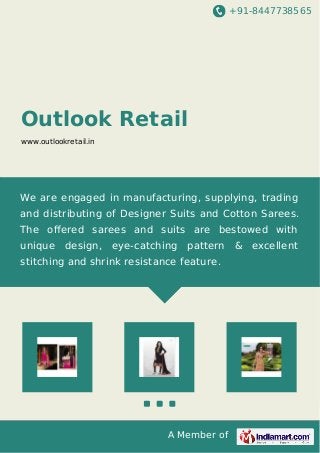 +91-8447738565
A Member of
Outlook Retail
www.outlookretail.in
We are engaged in manufacturing, supplying, trading
and distributing of Designer Suits and Cotton Sarees.
The oﬀered sarees and suits are bestowed with
unique design, eye-catching pattern & excellent
stitching and shrink resistance feature.
 