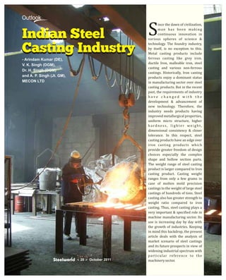 Outlook

                                         S
                                                ince the dawn of civilization,
                                                man has been making

Indian Steel                                    continuous innovation in
                                         various spheres of science &


Casting Industry
                                         technology. The foundry industry,
                                         by itself, is no exception to this.
                                         Metal casting products include
- Arindam Kumar (DE),                    ferrous casting like grey iron.
                                         ductile Iron, malleable iron, steel
V. K. Singh (DGM),
                                         casting and various non-ferrous
Dr. H. Singh (DGM)
                                         castings. Historically, Iron casting
and A. P. Singh (Jt. GM),                products enjoy a dominant status
MECON LTD                                in manufacturing sector over steel
                                         casting products. But in the recent
                                         past, the requirements of industry
                                         have changed with the
                                         development & advancement of
                                         new technology. Therefore, the
                                         industry needs products having
                                         improved metallurgical properties,
                                         uniform micro structure, higher
                                         hardness, lighter weight,
                                         dimensional consistency & closer
                                         tolerance. In this respect, steel
                                         casting products have an edge over
                                         iron casting products which
                                         provide greater freedom of design
                                         choices especially the complex
                                         shape and hollow section parts.
                                         The weight range of steel casting
                                         product is larger compared to Iron
                                         casting product. Casting weight
                                         ranges from only a few grams in
                                         case of molten mold precision
                                         castings to the weight of large steel
                                         castings of hundreds of tons. Steel
                                         casting also has greater strength to
                                         weight ratio compared to iron
                                         casting. Thus, steel casting plays a
                                         very important & specified role in
                                         machine manufacturing sector. Its
                                         use is increasing day by day with
                                         the growth of industries. Keeping
                                         in mind this backdrop, the present
                                         article deals with the analysis of
                                         market scenario of steel castings
                                         and its future prospects in view of
                                         widening industrial spectrum with
                                         particular reference to the
                            ×
                            20 Ø 2011
                               October   machinery sector.
 