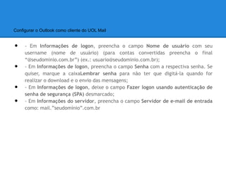 Configurar o Outlook como cliente do UOL Mail


•    - Em Informações de logon, preencha o campo Nome de usuário com seu
     username (nome de usuário) (para contas convertidas preencha o final
     “@seudominio.com.br”) (ex.: usuario@seudominio.com.br);
•    - Em Informações de logon, preencha o campo Senha com a respectiva senha. Se
     quiser, marque a caixaLembrar senha para não ter que digitá-la quando for
     realizar o download e o envio das mensagens;
•    - Em Informações de logon, deixe o campo Fazer logon usando autenticação de
     senha de segurança (SPA) desmarcado;
•    - Em Informações do servidor, preencha o campo Servidor de e-mail de entrada
     como: mail.”seudomínio”.com.br
 