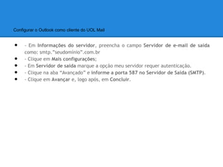 Configurar o Outlook como cliente do UOL Mail


•    - Em Informações do servidor, preencha o campo Servidor de e-mail de saída
     como: smtp.”seudomínio”.com.br
•    - Clique em Mais configurações;
•    - Em Servidor de saída marque a opção meu servidor requer autenticação.
•    - Clique na aba “Avançado” e informe a porta 587 no Servidor de Saída (SMTP).
•    - Clique em Avançar e, logo após, em Concluir.
 
