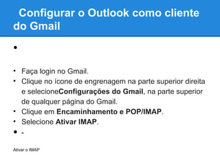 Configurar o Outlook como cliente
do Gmail

•
• Faça login no Gmail.
• Clique no ícone de engrenagem na parte superior direita
  e selecioneConfigurações do Gmail, na parte superior
  de qualquer página do Gmail.
• Clique em Encaminhamento e POP/IMAP.
• Selecione Ativar IMAP.
• -

Ativar o IMAP
 