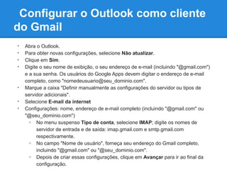 Configurar o Outlook como cliente
do Gmail
•   Abra o Outlook.
•   Para obter novas configurações, selecione Não atualizar.
•   Clique em Sim.
•   Digite o seu nome de exibição, o seu endereço de e-mail (incluindo "@gmail.com")
    e a sua senha. Os usuários do Google Apps devem digitar o endereço de e-mail
    completo, como "nomedeusuario@seu_dominio.com".
•   Marque a caixa "Definir manualmente as configurações do servidor ou tipos de
    servidor adicionais".
•   Selecione E-mail da internet
•   Configurações: nome, endereço de e-mail completo (incluindo "@gmail.com" ou
    "@seu_dominio.com")
      o  No menu suspenso Tipo de conta, selecione IMAP; digite os nomes de
         servidor de entrada e de saída: imap.gmail.com e smtp.gmail.com
         respectivamente.
      o  No campo "Nome de usuário", forneça seu endereço do Gmail completo,
         incluindo "@gmail.com" ou "@seu_dominio.com".
      o  Depois de criar essas configurações, clique em Avançar para ir ao final da
         configuração.
 