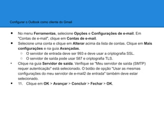 Configurar o Outlook como cliente do Gmail


•    No menu Ferramentas, selecione Opções e Configurações de e-mail. Em
     "Contas de e-mail", clique em Contas de e-mail.
•    Selecione uma conta e clique em Alterar acima da lista de contas. Clique em Mais
     configurações e na guia Avançadas.
       o O servidor de entrada deve ser 993 e deve usar a criptografia SSL.
       o O servidor de saída pode usar 587 e criptografia TLS.
•    Clique na guia Servidor de saída. Verifique se "Meu servidor de saída (SMTP)
     requer autenticação" está selecionado. O botão de opção "Usar as mesmas
     configurações do meu servidor de e-mail2 de entrada" também deve estar
     selecionado.
•    11. Clique em OK > Avançar > Concluir > Fechar > OK.
 