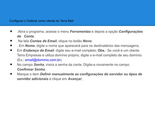 Configurar o Outlook como cliente do Terra Mail


•    .Abra o programa, acesse o menu Ferramentas e depois a opção Configurações
     de Conta;
•     Na tela Contas de Email, clique no botão Novo;
•    . Em Nome, digite o nome que aparecerá para os destinatários das mensagens;
•    Em Endereço de Email, digite seu e-mail completo; Obs.: Se você é um cliente
     Terra Empresas e utiliza domínio próprio, digite o e-mail completo de seu domínio
     (Ex.: email@dominio.com.br).
•    No campo Senha, insira a senha da conta. Digite-a novamente no campo
     Confirmar Senha;
•    Marque o item Definir manualmente as configurações do servidor ou tipos de
     servidor adicionais e clique em Avançar;
 
