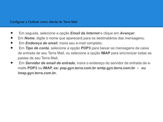 Configurar o Outlook como cliente do Terra Mail


•     Em seguida, selecione a opção Email da Internet e clique em Avançar;
•    Em Nome, digite o nome que aparecerá para os destinatários das mensagens;
•     Em Endereço de email, insira seu e-mail completo;
•     Em Tipo de conta, selecione a opção POP3 para baixar as mensagens da caixa
     de entrada de seu Terra Mail, ou selecione a opção IMAP para sincronizar todas as
     pastas de seu Terra Mail;
•     Em Servidor de email de entrada, insira o endereço do servidor de entrada de e-
     mails POP3 ou IMAP, ex: pop.gyn.terra.com.br smtp.gyn.terra.com.br - ou
     imap.gyn.terra.com.br.
 