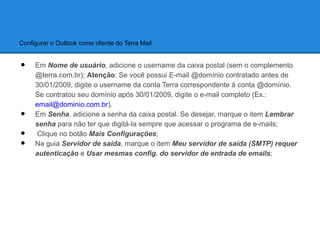 Configurar o Outlook como cliente do Terra Mail


•    Em Nome de usuário, adicione o username da caixa postal (sem o complemento
     @terra.com.br); Atenção: Se você possui E-mail @domínio contratado antes de
     30/01/2009, digite o username da conta Terra correspondente à conta @domínio.
     Se contratou seu domínio após 30/01/2009, digite o e-mail completo (Ex.:
     email@dominio.com.br).
•    Em Senha, adicione a senha da caixa postal. Se desejar, marque o item Lembrar
     senha para não ter que digitá-la sempre que acessar o programa de e-mails;
•     Clique no botão Mais Configurações;
•    Na guia Servidor de saída, marque o item Meu servidor de saída (SMTP) requer
     autenticação e Usar mesmas config. do servidor de entrada de emails;
 