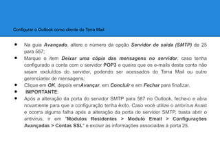 Configurar o Outlook como cliente do Terra Mail


•    Na guia Avançado, altere o número da opção Servidor de saída (SMTP) de 25
     para 587;
•    Marque o item Deixar uma cópia das mensagens no servidor, caso tenha
     configurado a conta com o servidor POP3 e queira que os e-mails desta conta não
     sejam excluídos do servidor, podendo ser acessados do Terra Mail ou outro
     gerenciador de mensagens;
•    Clique em OK, depois emAvançar, em Concluir e em Fechar para finalizar.
•     IMPORTANTE:
•    Após a alteração da porta do servidor SMTP para 587 no Outlook, feche-o e abra
     novamente para que a configuração tenha êxito. Caso você utilize o antivírus Avast
     e ocorra alguma falha após a alteração da porta do servidor SMTP, basta abrir o
     antivirus, ir em "Modulos Residentes > Modulo Email > Configurações
     Avançadas > Contas SSL" e excluir as informações associadas à porta 25.
 