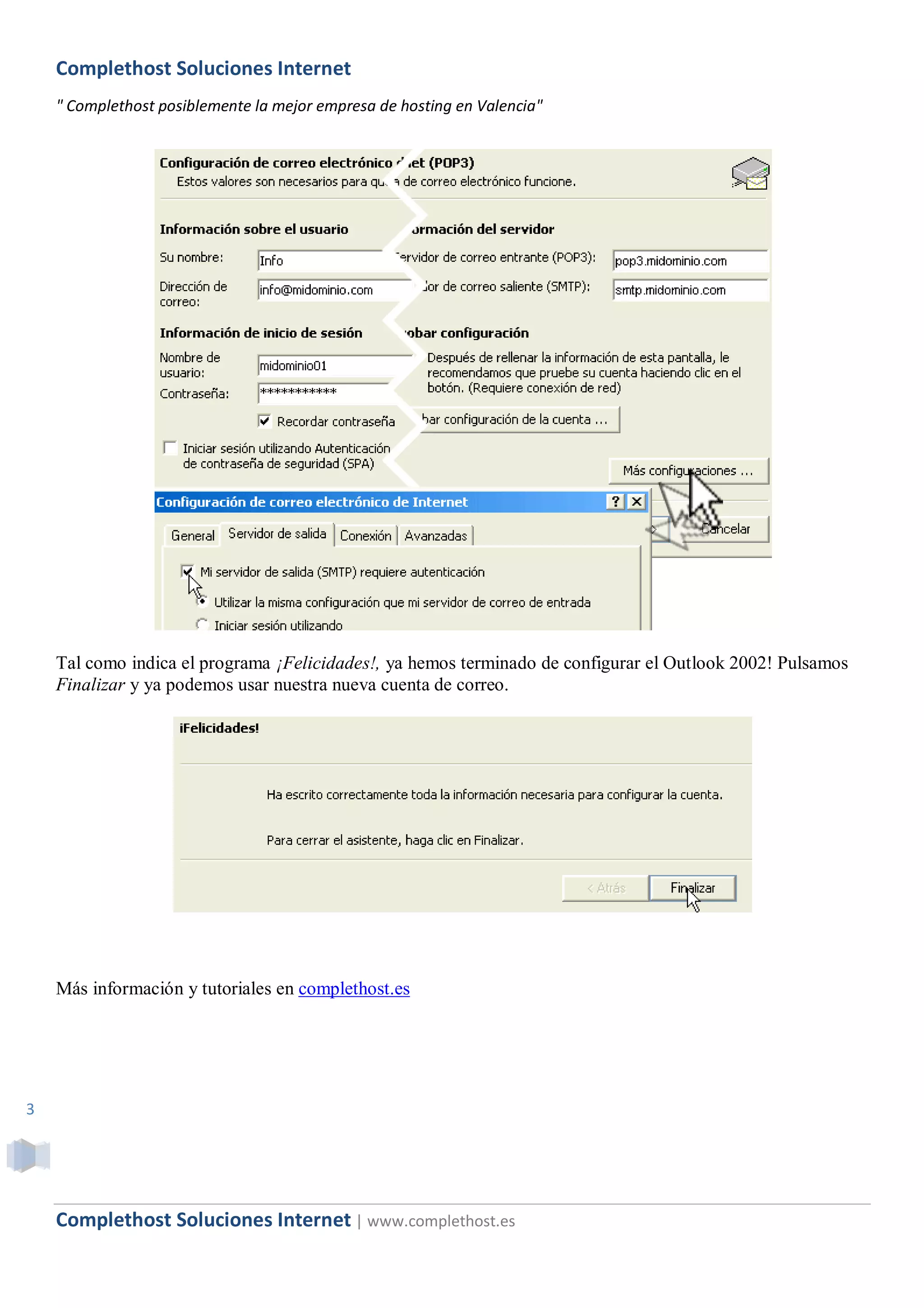 Complethost Soluciones Internet
    " Complethost posiblemente la mejor empresa de hosting en Valencia"




    Tal como indica el programa ¡Felicidades!, ya hemos terminado de configurar el Outlook 2002! Pulsamos
    Finalizar y ya podemos usar nuestra nueva cuenta de correo.




    Más información y tutoriales en complethost.es




3




    Complethost Soluciones Internet | www.complethost.es
 