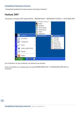 Complethost Soluciones Internet
    " Complethost posiblemente la mejor empresa de hosting en Valencia"


    Outlook 2007
    Arrancamos el Outlook 2007 desde INICIO > PROGRAMAS > MICROSOFT OFFICE > OUTLOOK 2007




    Si es la primera vez que lo abrimos, nos aparecerá un asistente.

    Si no es la primera vez, tenemos que ir al menú HERRAMIENTAS > CONFIGURACIÓN DE LA
    CUENTA.




1




    Complethost Soluciones Internet | www.complethost.es
 