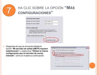 HA CLIC SOBRE LA OPCIÓN              “MÁS
                 CONFIGURACIONES”




   Asegúrese de que se encuentre tildada la
    opción “Mi servidor de salida (SMTP) requiere
    autenticación”, y selecciona “Utilizar la misma
    configuración que mi servidor de correo
    entrante”, como se muestra a continuación:
 