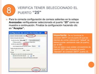 VERIFICA TENER SELECCIONADO EL
            PUERTO “25″
   Para la correcta configuración de correos salientes en la solapa
    Avanzadas verifiquetener seleccionado el puerto “25″ como se
    muestra a continuación. Finalize la configuración haciendo clic
    en “Aceptar”.

                                            Importante: De no funcionar la
                                            conexión SMTP con el puerto 25 que los
                                            clientes de correo colocan por “default” se
                                            deberá probar cambiando este (el puerto)
                                            por el 587.
                                            Esto se debe a que existen proveedores de
                                            internet (ISP) que bloquean el puerto
                                            “Standart” de conexión SMTP: puerto 25.
 