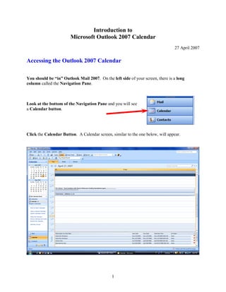 1
Introduction to
Microsoft Outlook 2007 Calendar
27 April 2007
Accessing the Outlook 2007 Calendar
You should be “in” Outlook Mail 2007. On the left side of your screen, there is a long
column called the Navigation Pane.
Look at the bottom of the Navigation Pane and you will see
a Calendar button.
Click the Calendar Button. A Calendar screen, similar to the one below, will appear.
 