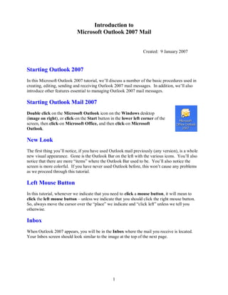 1
Introduction to
Microsoft Outlook 2007 Mail
Created: 9 January 2007
Starting Outlook 2007
In this Microsoft Outlook 2007 tutorial, we’ll discuss a number of the basic procedures used in
creating, editing, sending and receiving Outlook 2007 mail messages. In addition, we’ll also
introduce other features essential to managing Outlook 2007 mail messages.
Starting Outlook Mail 2007
Double click on the Microsoft Outlook icon on the Windows desktop
(image on right), or click-on the Start button in the lower left corner of the
screen, then click-on Microsoft Office, and then click-on Microsoft
Outlook.
New Look
The first thing you’ll notice, if you have used Outlook mail previously (any version), is a whole
new visual appearance. Gone is the Outlook Bar on the left with the various icons. You’ll also
notice that there are more “items” where the Outlook Bar used to be. You’ll also notice the
screen is more colorful. If you have never used Outlook before, this won’t cause any problems
as we proceed through this tutorial.
Left Mouse Button
In this tutorial, whenever we indicate that you need to click a mouse button, it will mean to
click the left mouse button – unless we indicate that you should click the right mouse button.
So, always move the cursor over the “place” we indicate and “click left” unless we tell you
otherwise.
Inbox
When Outlook 2007 appears, you will be in the Inbox where the mail you receive is located.
Your Inbox screen should look similar to the image at the top of the next page.
 