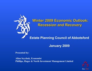 Winter 2009 Economic Outlook:
                   Recession and Recovery


                Estate Planning Council of Abbotsford

                              January 2009

Presented by:

Allan Seychuk, Economist
Phillips, Hager & North Investment Management Limited


                                                        Est. 1964
 