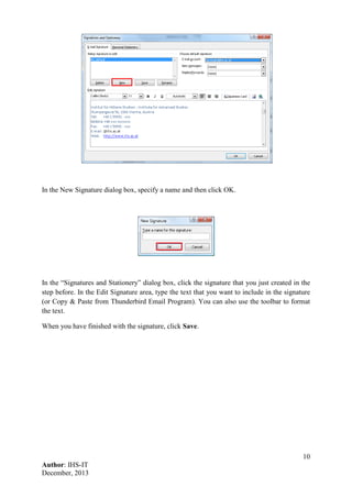 10
Author: IHS-IT
December, 2013
In the New Signature dialog box, specify a name and then click OK.
In the “Signatures and Stationery” dialog box, click the signature that you just created in the
step before. In the Edit Signature area, type the text that you want to include in the signature
(or Copy & Paste from Thunderbird Email Program). You can also use the toolbar to format
the text.
When you have finished with the signature, click Save.
 