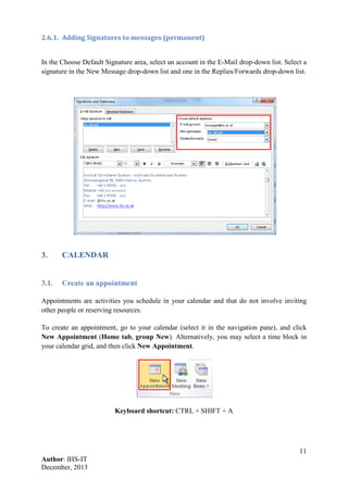 11
Author: IHS-IT
December, 2013
2.6.1. Adding Signatures to messages (permanent)
In the Choose Default Signature area, select an account in the E-Mail drop-down list. Select a
signature in the New Message drop-down list and one in the Replies/Forwards drop-down list.
3. CALENDAR
3.1. Create an appointment
Appointments are activities you schedule in your calendar and that do not involve inviting
other people or reserving resources.
To create an appointment, go to your calendar (select it in the navigation pane), and click
New Appointment (Home tab, group New). Alternatively, you may select a time block in
your calendar grid, and then click New Appointment.
Keyboard shortcut: CTRL + SHIFT + A
 