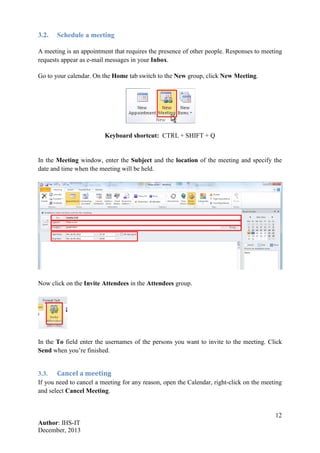 12
Author: IHS-IT
December, 2013
3.2. Schedule a meeting
A meeting is an appointment that requires the presence of other people. Responses to meeting
requests appear as e-mail messages in your Inbox.
Go to your calendar. On the Home tab switch to the New group, click New Meeting.
Keyboard shortcut: CTRL + SHIFT + Q
In the Meeting window, enter the Subject and the location of the meeting and specify the
date and time when the meeting will be held.
Now click on the Invite Attendees in the Attendees group.
In the To field enter the usernames of the persons you want to invite to the meeting. Click
Send when you’re finished.
3.3. Cancel a meeting
If you need to cancel a meeting for any reason, open the Calendar, right-click on the meeting
and select Cancel Meeting.
 